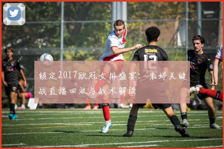 锁定2017欧冠女排盛宴：朱婷关键战直播回放与战术解读