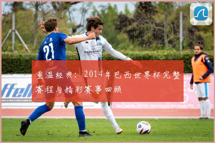 重温经典：2014年巴西世界杯完整赛程与精彩赛事回顾