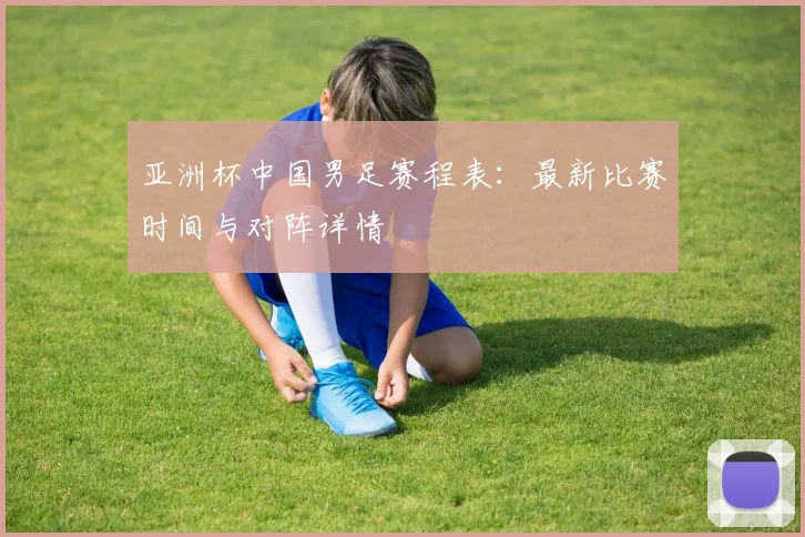 亚洲杯中国男足赛程表:最新比赛时间与对阵详情