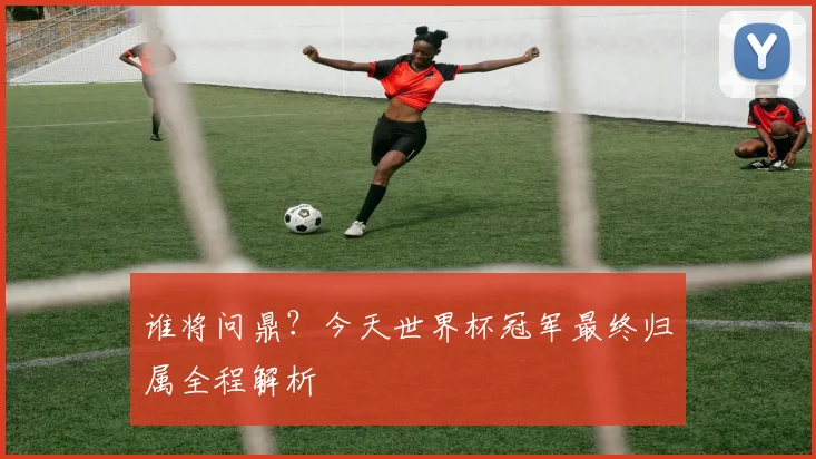 谁将问鼎？今天世界杯冠军最终归属全程解析