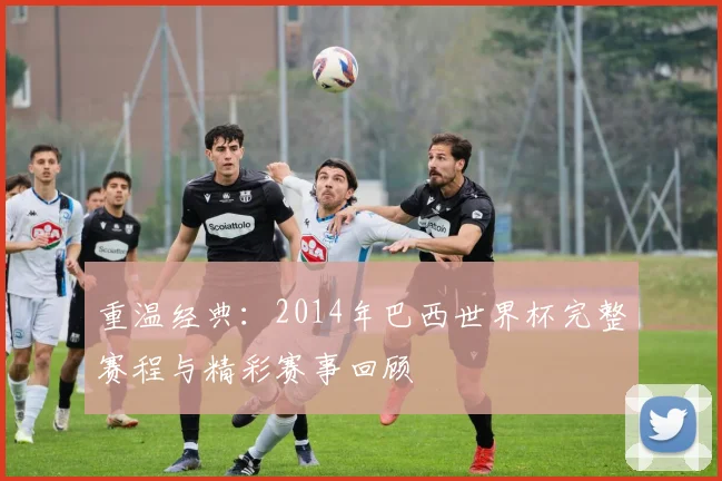 重温经典：2014年巴西世界杯完整赛程与精彩赛事回顾