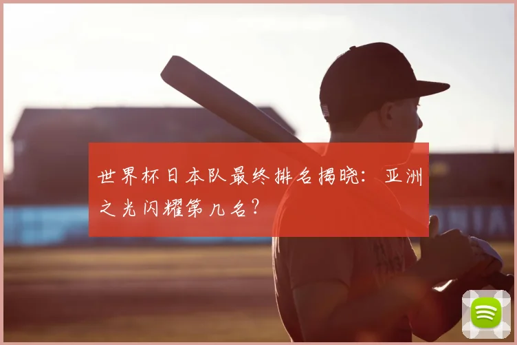世界杯日本队最终排名揭晓：亚洲之光闪耀第几名？