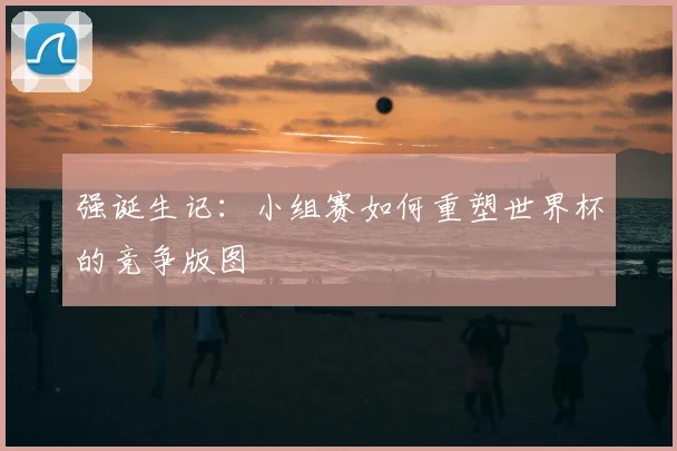 强诞生记：小组赛如何重塑世界杯的竞争版图