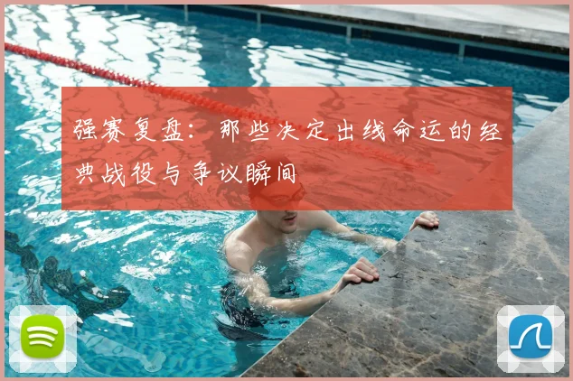 强赛复盘：那些决定出线命运的经典战役与争议瞬间