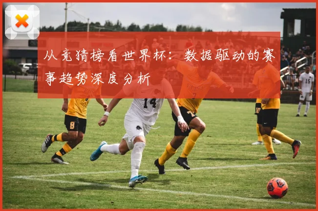 从竞猜榜看世界杯：数据驱动的赛事趋势深度分析
