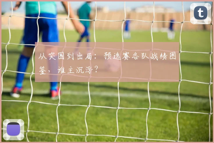 从突围到出局：预选赛各队战绩图鉴，谁主沉浮？
