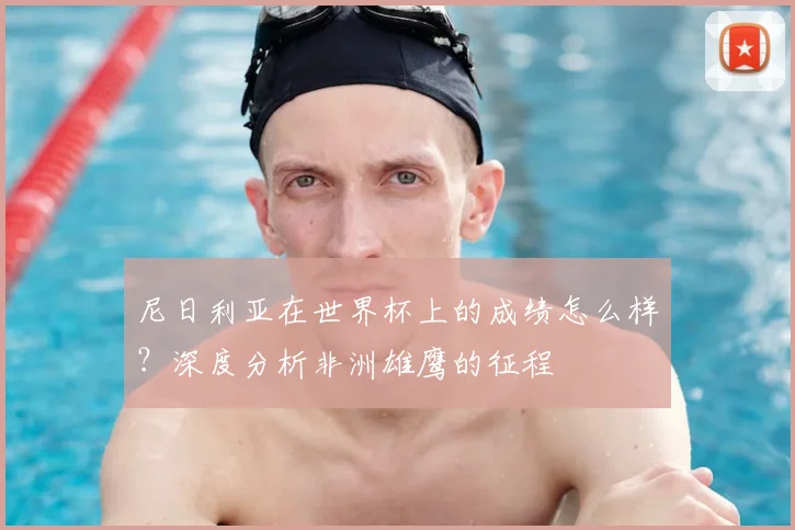 尼日利亚在世界杯上的成绩怎么样?深度分析非洲雄鹰的征程