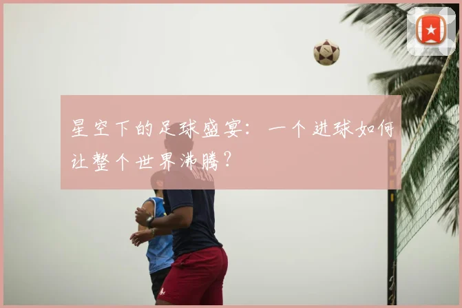 星空下的足球盛宴：一个进球如何让整个世界沸腾？