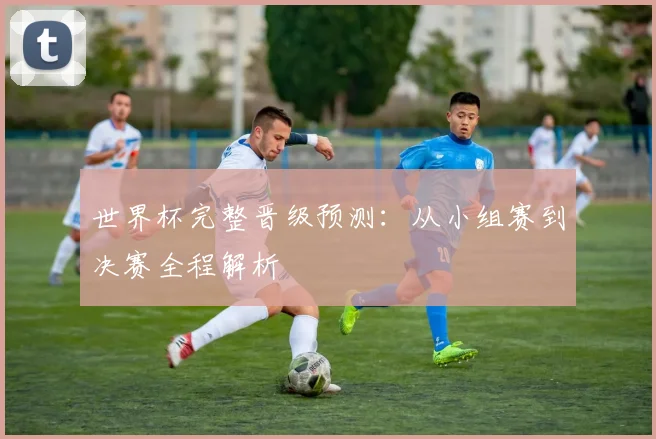 世界杯完整晋级预测：从小组赛到决赛全程解析