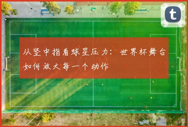 从竖中指看球星压力：世界杯舞台如何放大每一个动作