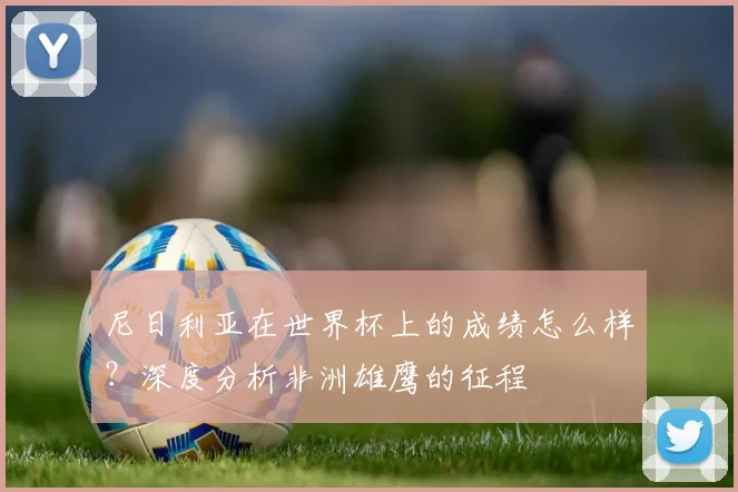 尼日利亚在世界杯上的成绩怎么样?深度分析非洲雄鹰的征程