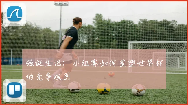 强诞生记：小组赛如何重塑世界杯的竞争版图