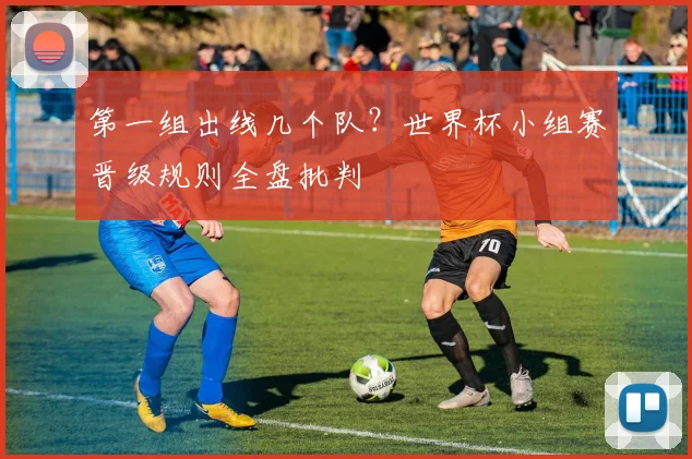 第一组出线几个队？世界杯小组赛晋级规则全盘批判