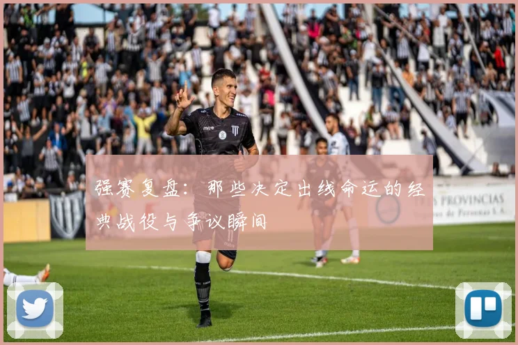 强赛复盘：那些决定出线命运的经典战役与争议瞬间
