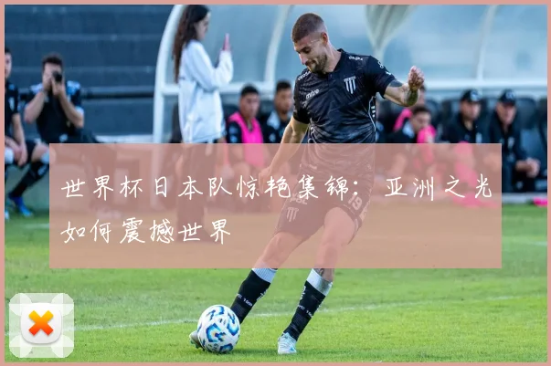世界杯日本队惊艳集锦：亚洲之光如何震撼世界